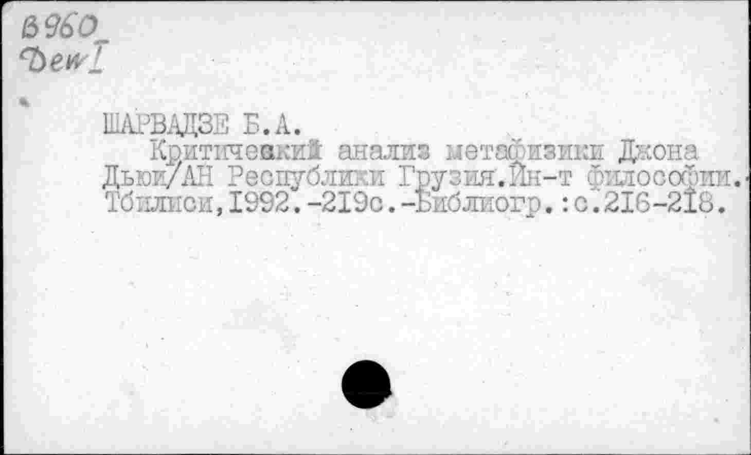 ﻿6 96С),
‘ЪеИ'!
ШАРВАДЗЕ Б.А.
Критичевки! анализ мета- изики Джона Дьюи/АН Республики Грузия.Ин-т философии. Тбилиси,1992.-219с.-Библиогр.:с.216-218.